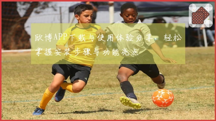 欧博APP下载与使用体验分享，轻松掌握安装步骤与功能亮点