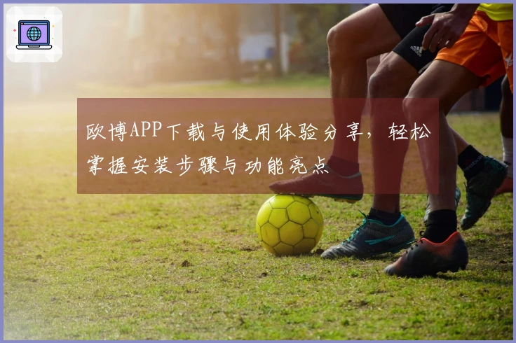 欧博APP下载与使用体验分享，轻松掌握安装步骤与功能亮点