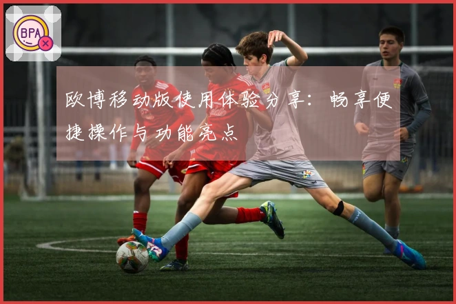 欧博移动版使用体验分享:畅享便捷操作与功能亮点