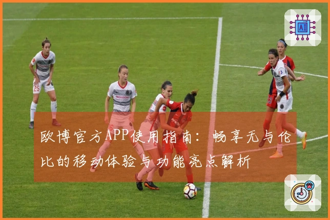 欧博官方APP使用指南：畅享无与伦比的移动体验与功能亮点解析